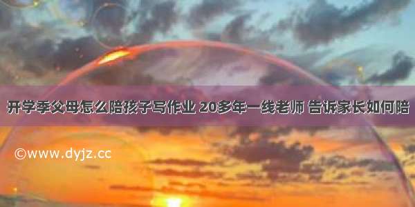 开学季父母怎么陪孩子写作业 20多年一线老师 告诉家长如何陪