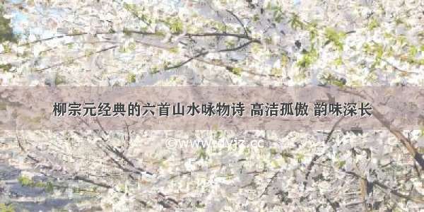 柳宗元经典的六首山水咏物诗 高洁孤傲 韵味深长