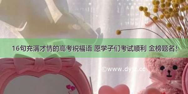 16句充满才情的高考祝福语 愿学子们考试顺利 金榜题名！