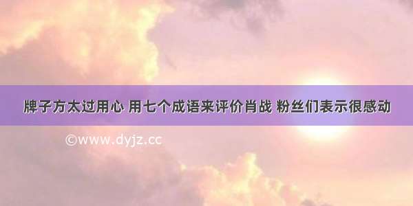 牌子方太过用心 用七个成语来评价肖战 粉丝们表示很感动