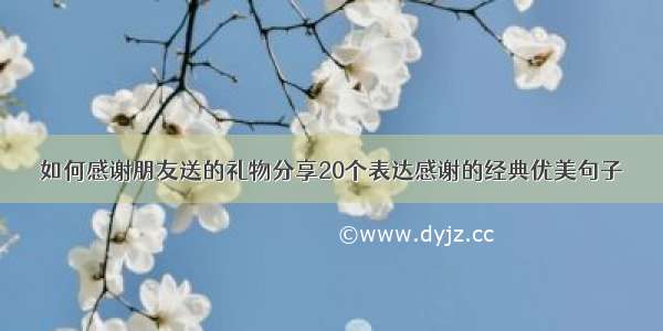 如何感谢朋友送的礼物分享20个表达感谢的经典优美句子