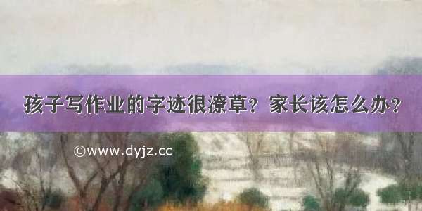 孩子写作业的字迹很潦草？家长该怎么办？