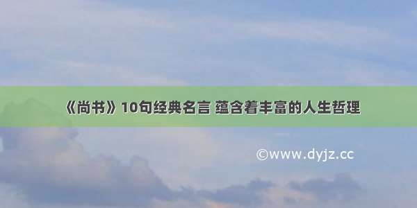 《尚书》10句经典名言 蕴含着丰富的人生哲理