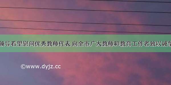 市四家班子领导看望慰问优秀教师代表 向全市广大教师和教育工作者致以诚挚问候和节日