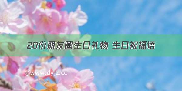 20份朋友圈生日礼物 生日祝福语