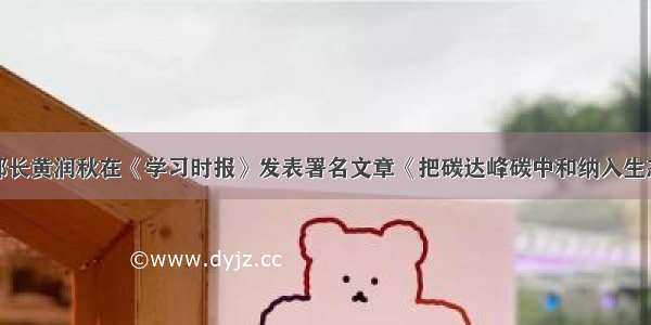 生态环境部部长黄润秋在《学习时报》发表署名文章《把碳达峰碳中和纳入生态文明建设整