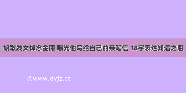 胡歌发文悼念金庸 曝光他写给自己的亲笔信 18字表达知遇之恩