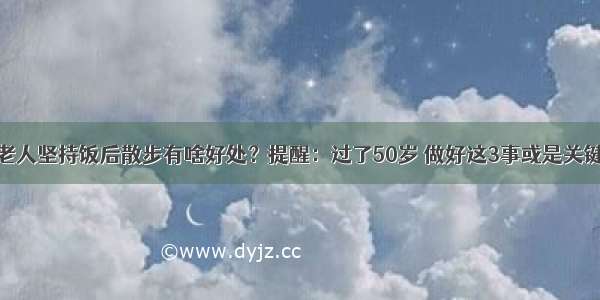 老人坚持饭后散步有啥好处？提醒：过了50岁 做好这3事或是关键