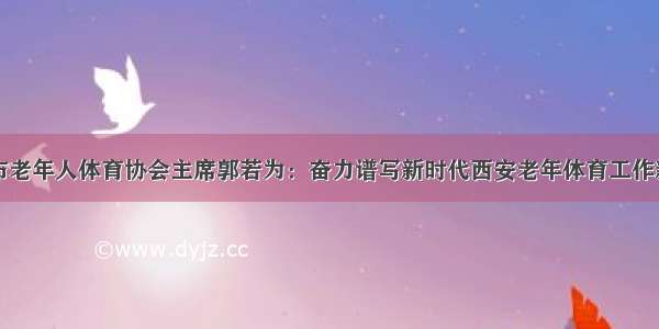 西安市老年人体育协会主席郭若为：奋力谱写新时代西安老年体育工作新篇章