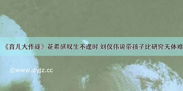 《育儿大作战》花希感叹生不逢时 刘仪伟说带孩子比研究天体难