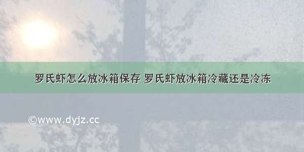 罗氏虾怎么放冰箱保存 罗氏虾放冰箱冷藏还是冷冻