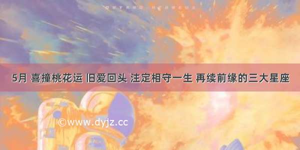 5月 喜撞桃花运 旧爱回头 注定相守一生 再续前缘的三大星座