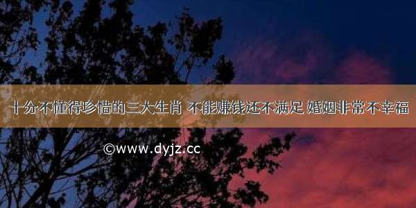 十分不懂得珍惜的三大生肖 不能赚钱还不满足 婚姻非常不幸福