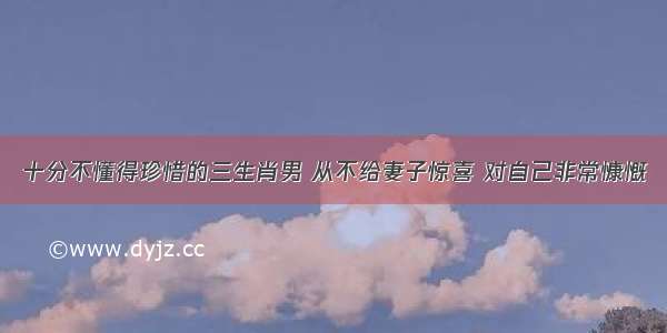 十分不懂得珍惜的三生肖男 从不给妻子惊喜 对自己非常慷慨