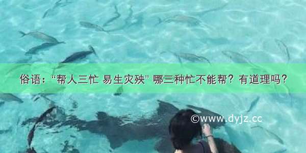 俗语：“帮人三忙 易生灾殃” 哪三种忙不能帮？有道理吗？