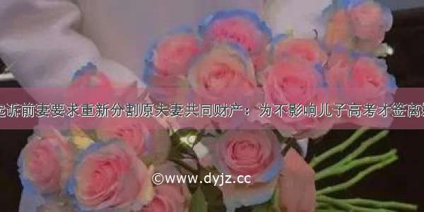 男子起诉前妻要求重新分割原夫妻共同财产：为不影响儿子高考才签离婚协议