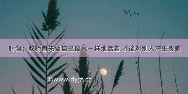 叶澜：教师首先要自己像人一样地活着 才能对别人产生影响