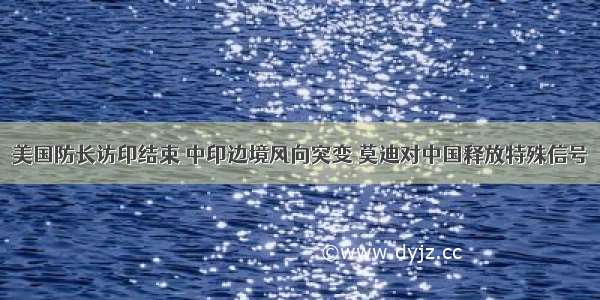 美国防长访印结束 中印边境风向突变 莫迪对中国释放特殊信号