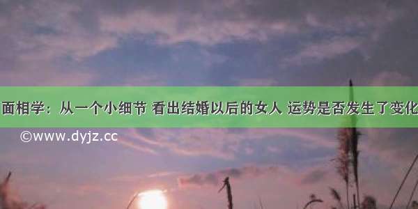 面相学：从一个小细节 看出结婚以后的女人 运势是否发生了变化