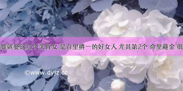 娶老婆就娶这几个生肖女 是百里挑一的好女人 尤其第2个 命里藏金 很旺夫