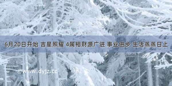 6月20日开始 吉星照耀 4属相财源广进 事业进步 生活蒸蒸日上