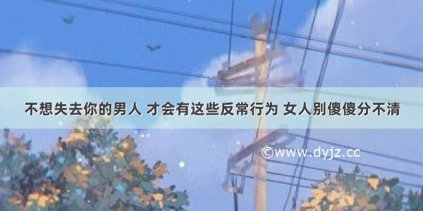 不想失去你的男人 才会有这些反常行为 女人别傻傻分不清