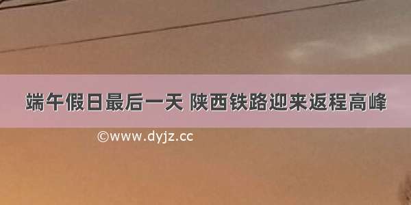 端午假日最后一天 陕西铁路迎来返程高峰