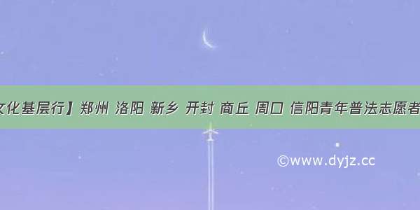 【法治文化基层行】郑州 洛阳 新乡 开封 商丘 周口 信阳青年普法志愿者开展多形