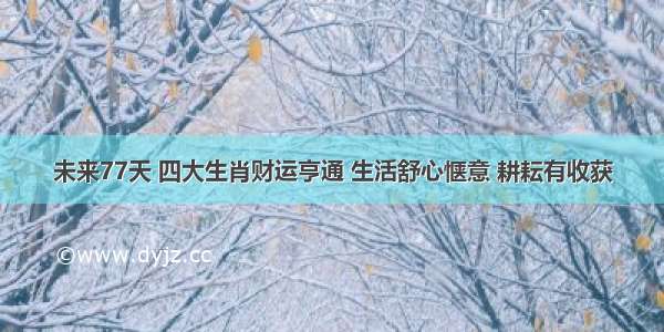 未来77天 四大生肖财运亨通 生活舒心惬意 耕耘有收获