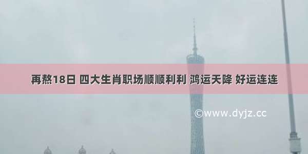 再熬18日 四大生肖职场顺顺利利 鸿运天降 好运连连