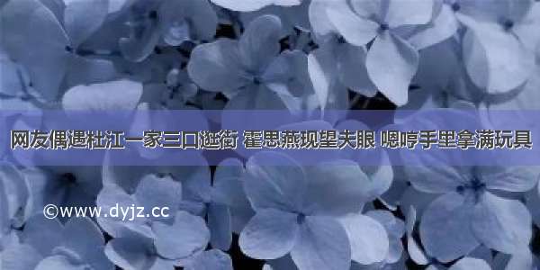 网友偶遇杜江一家三口逛街 霍思燕现望夫眼 嗯哼手里拿满玩具