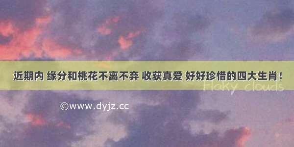 近期内 缘分和桃花不离不弃 收获真爱 好好珍惜的四大生肖！