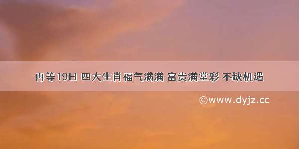 再等19日 四大生肖福气满满 富贵满堂彩 不缺机遇