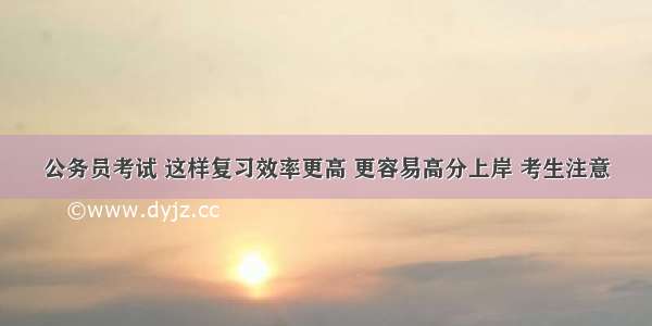 公务员考试 这样复习效率更高 更容易高分上岸 考生注意