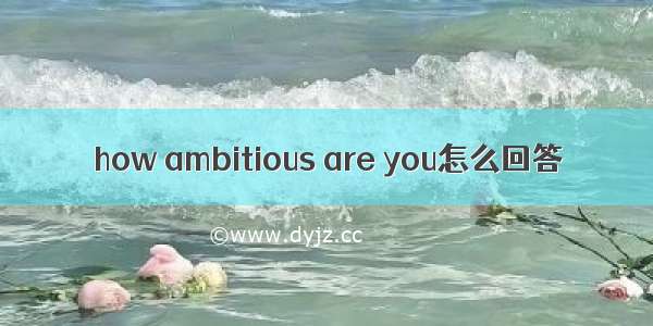 how ambitious are you怎么回答