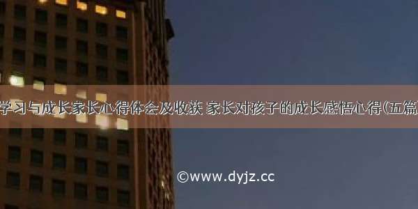 学习与成长家长心得体会及收获 家长对孩子的成长感悟心得(五篇)