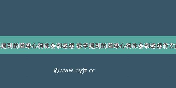 教学遇到的困难心得体会和感想 教学遇到的困难心得体会和感想作文(6篇)