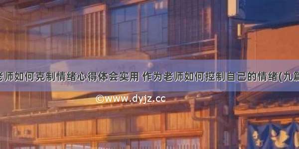 老师如何克制情绪心得体会实用 作为老师如何控制自己的情绪(九篇)