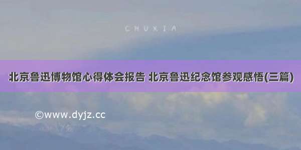 北京鲁迅博物馆心得体会报告 北京鲁迅纪念馆参观感悟(三篇)