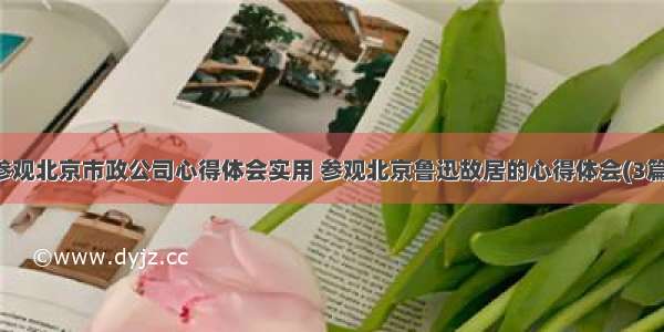 参观北京市政公司心得体会实用 参观北京鲁迅故居的心得体会(3篇)