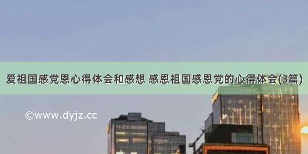 爱祖国感党恩心得体会和感想 感恩祖国感恩党的心得体会(3篇)