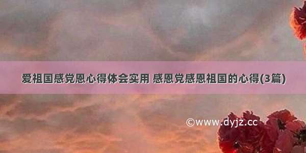 爱祖国感党恩心得体会实用 感恩党感恩祖国的心得(3篇)