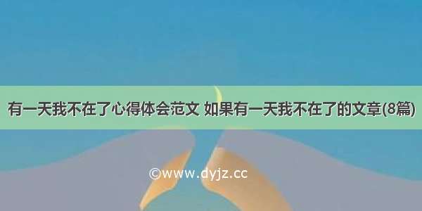 有一天我不在了心得体会范文 如果有一天我不在了的文章(8篇)