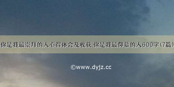 你是我最崇拜的人心得体会及收获 你是我最仰慕的人600字(7篇)