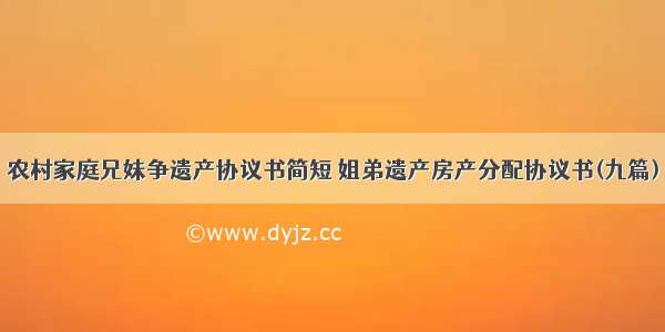 农村家庭兄妹争遗产协议书简短 姐弟遗产房产分配协议书(九篇)