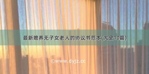 最新赡养无子女老人的协议书范本(大全10篇)