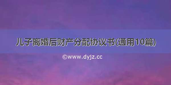 儿子离婚后财产分配协议书(通用10篇)