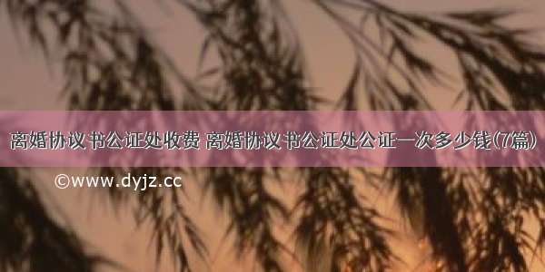 离婚协议书公证处收费 离婚协议书公证处公证一次多少钱(7篇)