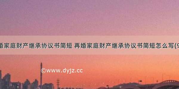 再婚家庭财产继承协议书简短 再婚家庭财产继承协议书简短怎么写(9篇)