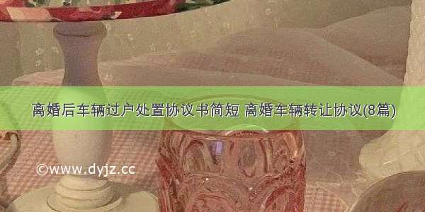 离婚后车辆过户处置协议书简短 离婚车辆转让协议(8篇)